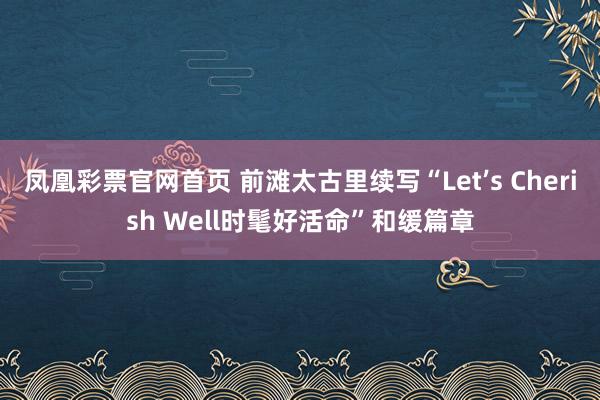 凤凰彩票官网首页 前滩太古里续写“Let’s Cherish Well时髦好活命”和缓篇章