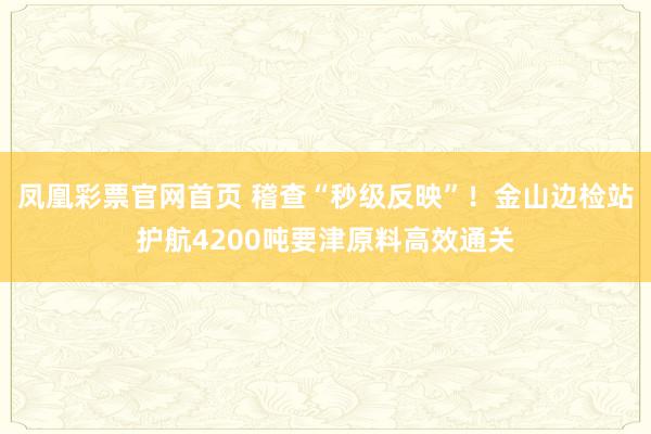 凤凰彩票官网首页 稽查“秒级反映”！金山边检站护航4200吨要津原料高效通关