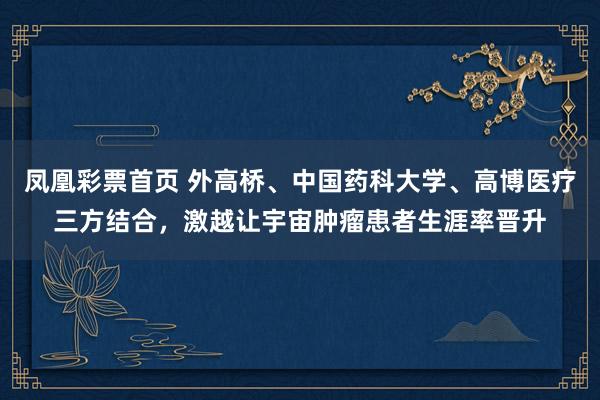 凤凰彩票首页 外高桥、中国药科大学、高博医疗三方结合，激越让宇宙肿瘤患者生涯率晋升