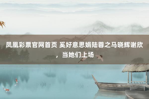 凤凰彩票官网首页 奚好意思娟陆蓉之马晓辉谢欣，当她们上场