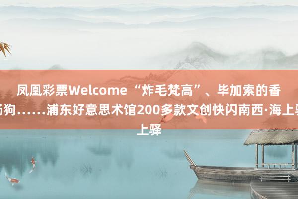 凤凰彩票Welcome “炸毛梵高”、毕加索的香肠狗……浦东好意思术馆200多款文创快闪南西·海上驿