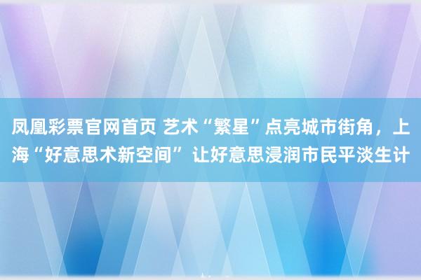 凤凰彩票官网首页 艺术“繁星”点亮城市街角，上海“好意思术新空间” 让好意思浸润市民平淡生计