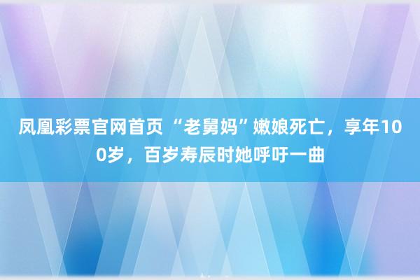 凤凰彩票官网首页 “老舅妈”嫩娘死亡，享年100岁，百岁寿辰时她呼吁一曲