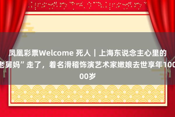 凤凰彩票Welcome 死人｜上海东说念主心里的“老舅妈”走了，着名滑稽饰演艺术家嫩娘去世享年100岁