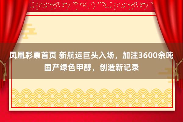 凤凰彩票首页 新航运巨头入场，加注3600余吨国产绿色甲醇，创造新记录