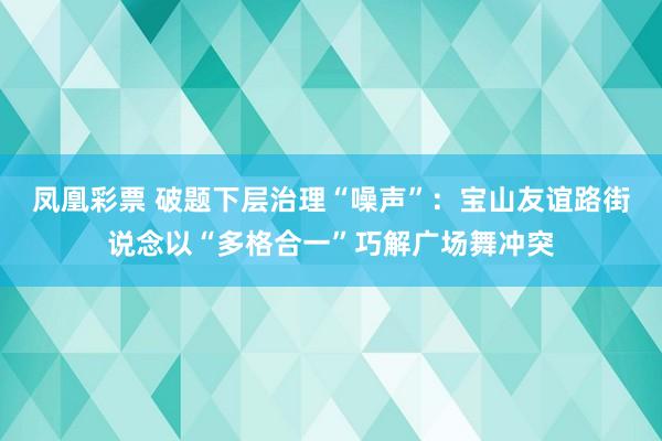 凤凰彩票 破题下层治理“噪声”：宝山友谊路街说念以“多格合一”巧解广场舞冲突
