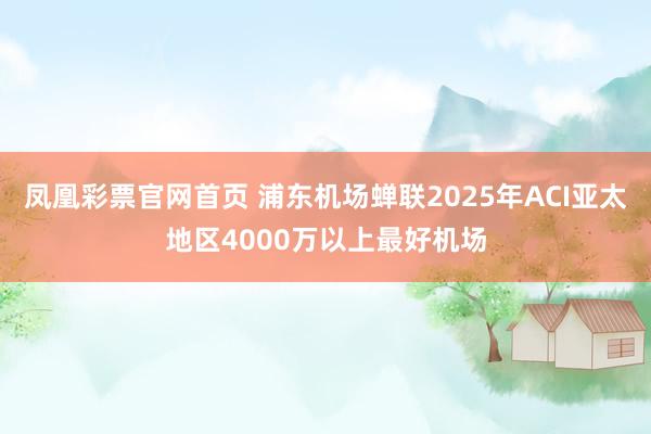 凤凰彩票官网首页 浦东机场蝉联2025年ACI亚太地区4000万以上最好机场
