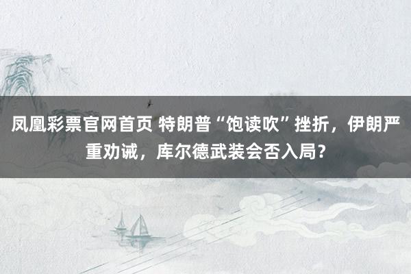 凤凰彩票官网首页 特朗普“饱读吹”挫折，伊朗严重劝诫，库尔德武装会否入局？