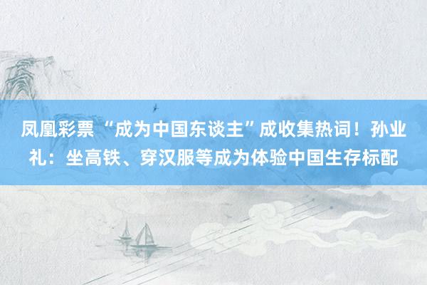 凤凰彩票 “成为中国东谈主”成收集热词！孙业礼：坐高铁、穿汉服等成为体验中国生存标配