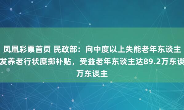 凤凰彩票首页 民政部：向中度以上失能老年东谈主披发养老行状糜掷补贴，受益老年东谈主达89.2万东谈主