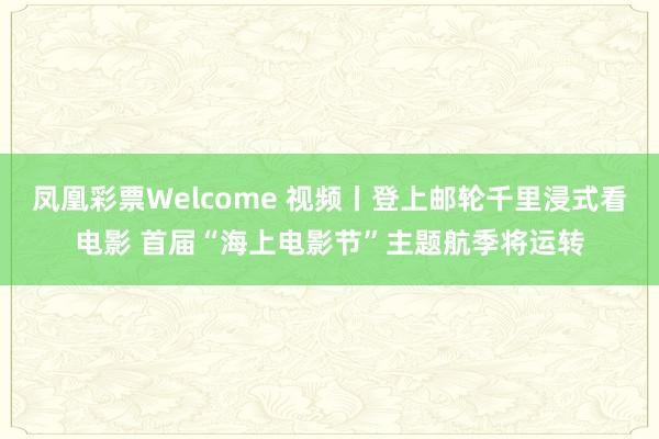 凤凰彩票Welcome 视频丨登上邮轮千里浸式看电影 首届“海上电影节”主题航季将运转