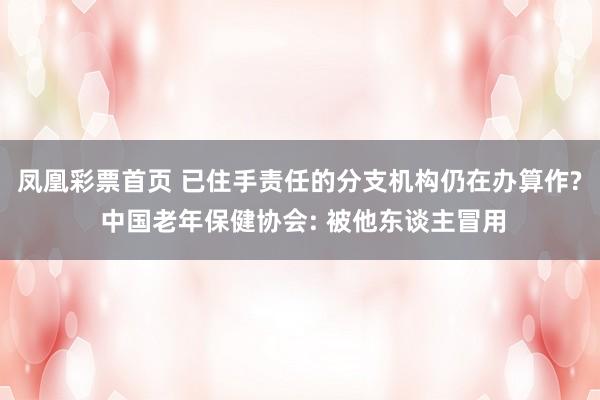 凤凰彩票首页 已住手责任的分支机构仍在办算作? 中国老年保健协会: 被他东谈主冒用