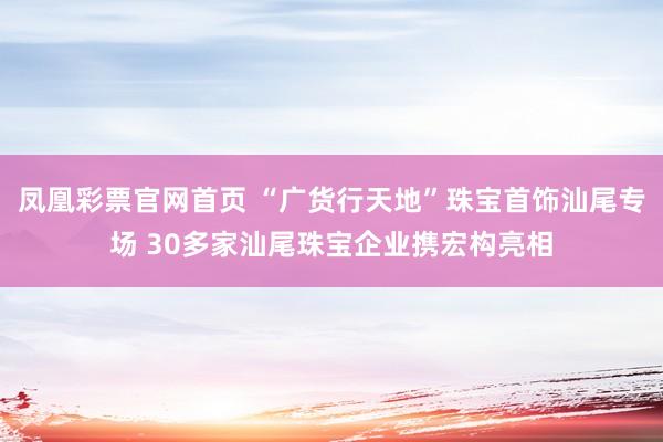 凤凰彩票官网首页 “广货行天地”珠宝首饰汕尾专场 30多家汕尾珠宝企业携宏构亮相