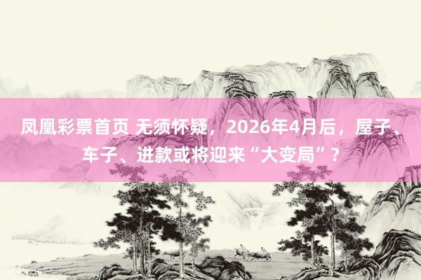 凤凰彩票首页 无须怀疑，2026年4月后，屋子、车子、进款或将迎来“大变局”？