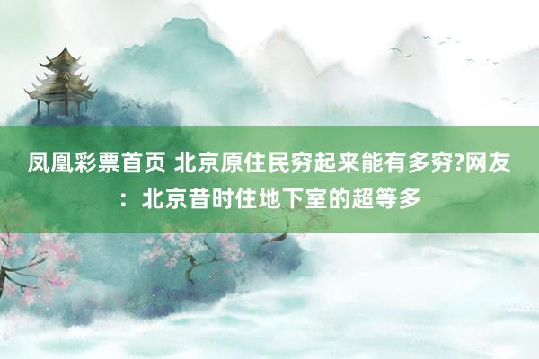 凤凰彩票首页 北京原住民穷起来能有多穷?网友：北京昔时住地下室的超等多
