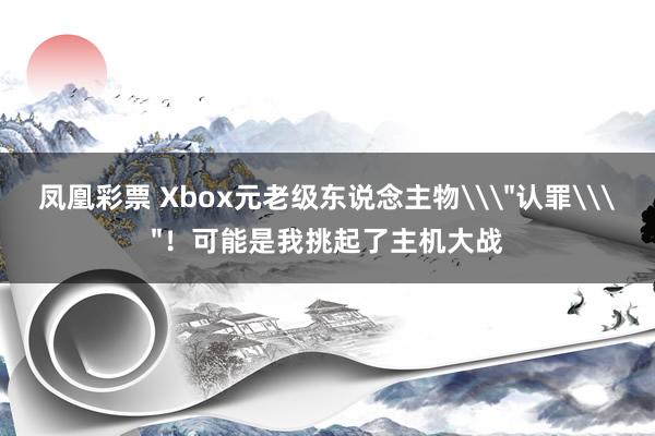 凤凰彩票 Xbox元老级东说念主物\