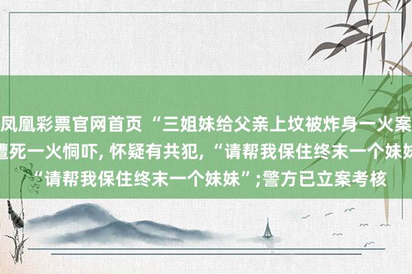 凤凰彩票官网首页 “三姐妹给父亲上坟被炸身一火案”家属: 直播时2次遭死一火恫吓， 怀疑有共犯， “请帮我保住终末一个妹妹”;警方已立案考核