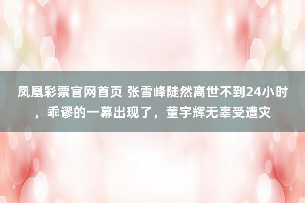 凤凰彩票官网首页 张雪峰陡然离世不到24小时，乖谬的一幕出现了，董宇辉无辜受遭灾