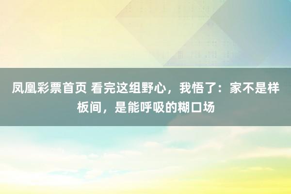 凤凰彩票首页 看完这组野心，我悟了：家不是样板间，是能呼吸的糊口场