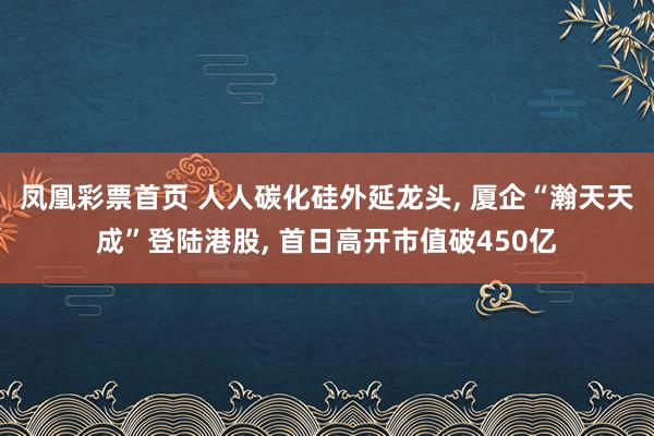 凤凰彩票首页 人人碳化硅外延龙头， 厦企“瀚天天成”登陆港股， 首日高开市值破450亿