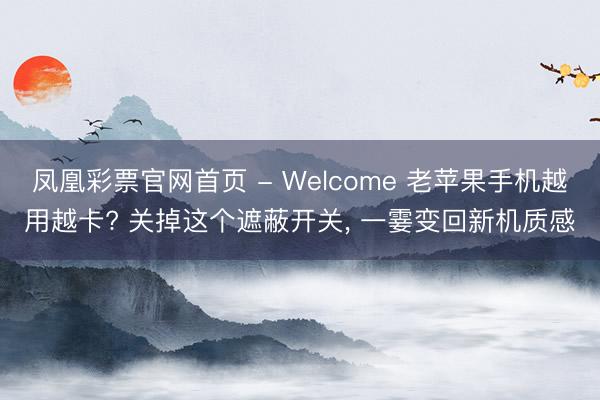 凤凰彩票官网首页 - Welcome 老苹果手机越用越卡? 关掉这个遮蔽开关， 一霎变回新机质感