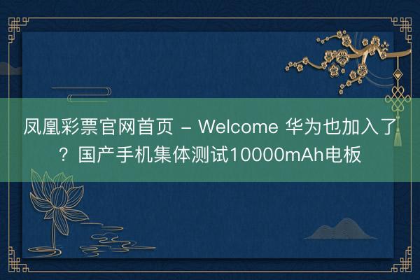 凤凰彩票官网首页 - Welcome 华为也加入了？国产手机集体测试10000mAh电板