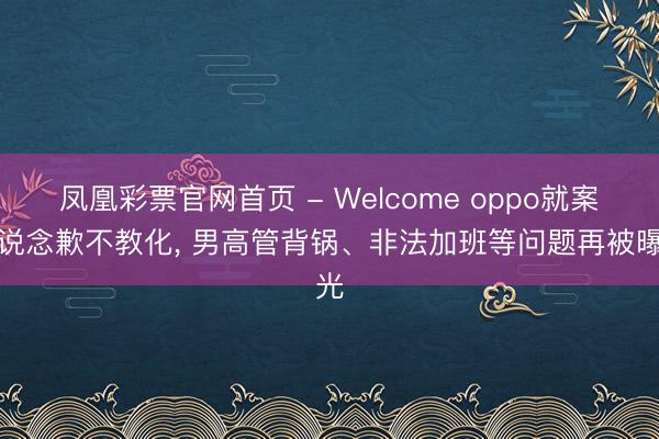 凤凰彩票官网首页 - Welcome oppo就案牍说念歉不教化， 男高管背锅、非法加班等问题再被曝光