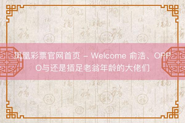 凤凰彩票官网首页 - Welcome 俞浩、OPPO与还是插足老翁年龄的大佬们