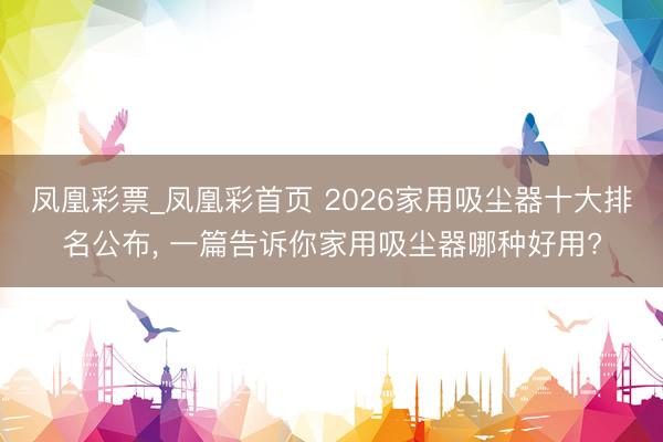 凤凰彩票_凤凰彩首页 2026家用吸尘器十大排名公布， 一篇告诉你家用吸尘器哪种好用?