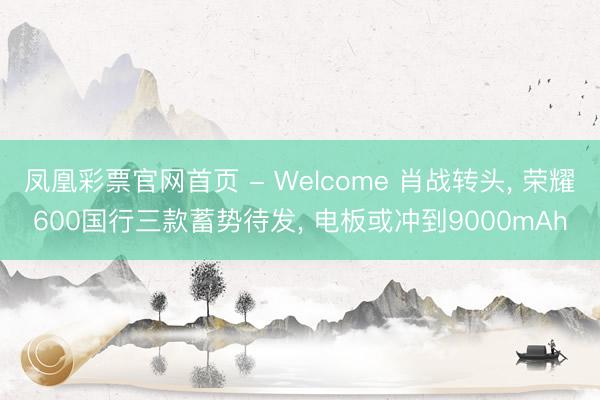 凤凰彩票官网首页 - Welcome 肖战转头, 荣耀600国行三款蓄势待发, 电板或冲到9000mAh