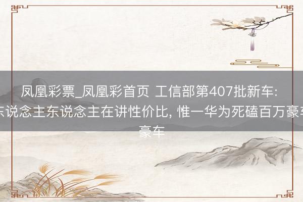 凤凰彩票_凤凰彩首页 工信部第407批新车: 东说念主东说念主在讲性价比, 惟一华为死磕百万豪车