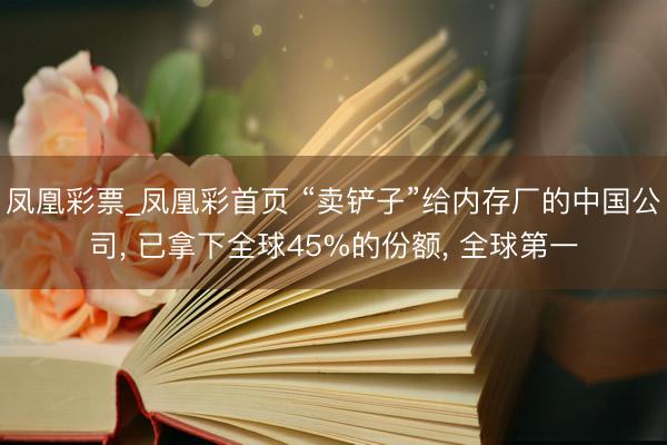 凤凰彩票_凤凰彩首页 “卖铲子”给内存厂的中国公司， 已拿下全球45%的份额， 全球第一