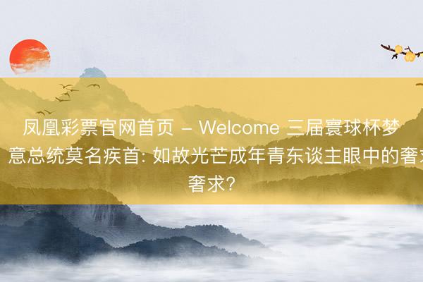 凤凰彩票官网首页 - Welcome 三届寰球杯梦碎! 意总统莫名疾首: 如故光芒成年青东谈主眼中的奢求?