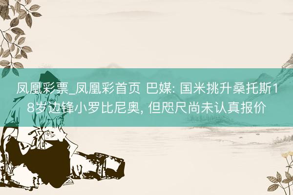凤凰彩票_凤凰彩首页 巴媒: 国米挑升桑托斯18岁边锋小罗比尼奥, 但咫尺尚未认真报价