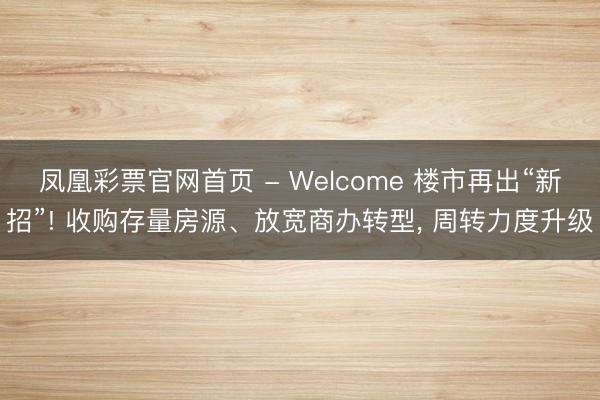 凤凰彩票官网首页 - Welcome 楼市再出“新招”! 收购存量房源、放宽商办转型, 周转力度升级