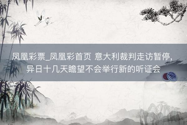 凤凰彩票_凤凰彩首页 意大利裁判走访暂停, 异日十几天瞻望不会举行新的听证会