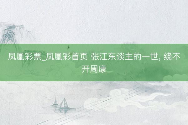 凤凰彩票_凤凰彩首页 张江东谈主的一世， 绕不开周康