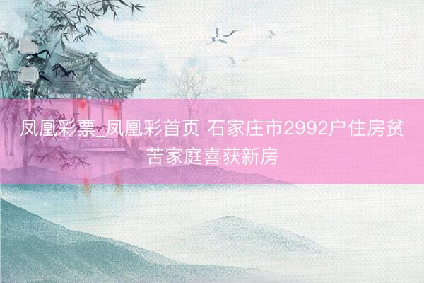 凤凰彩票_凤凰彩首页 石家庄市2992户住房贫苦家庭喜获新房