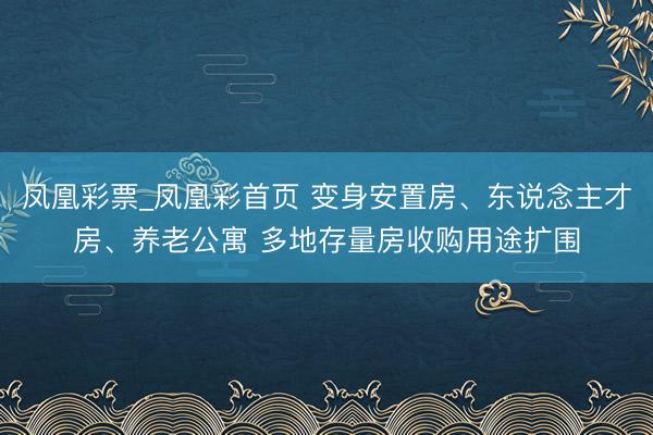 凤凰彩票_凤凰彩首页 变身安置房、东说念主才房、养老公寓 多地存量房收购用途扩围
