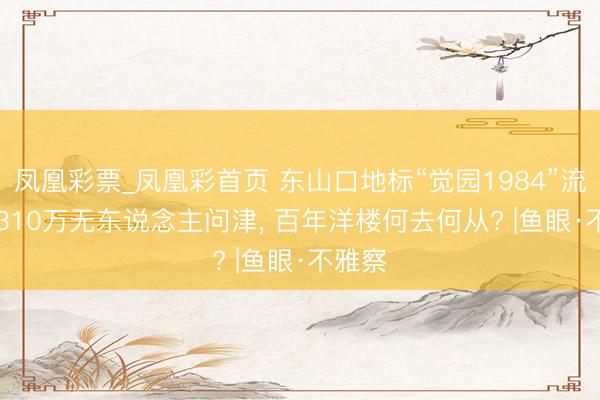 凤凰彩票_凤凰彩首页 东山口地标“觉园1984”流拍: 6310万无东说念主问津， 百年洋楼何去何从? |鱼眼·不雅察