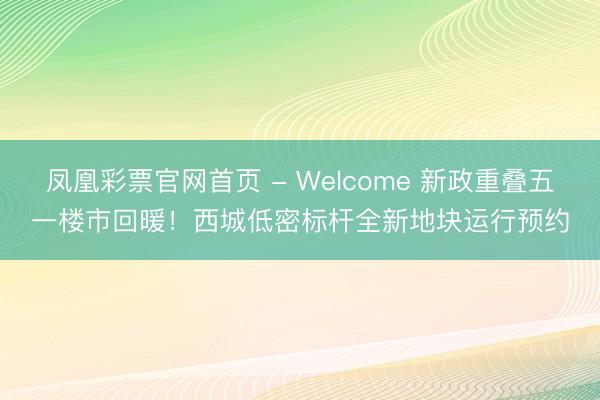 凤凰彩票官网首页 - Welcome 新政重叠五一楼市回暖！西城低密标杆全新地块运行预约