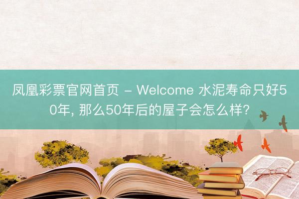 凤凰彩票官网首页 - Welcome 水泥寿命只好50年， 那么50年后的屋子会怎么样?
