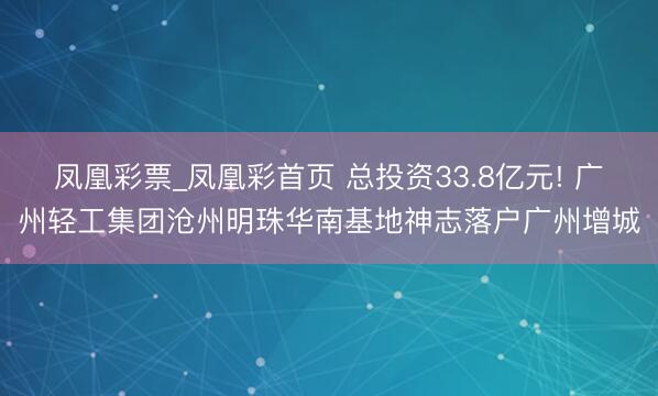 凤凰彩票_凤凰彩首页 总投资33.8亿元! 广州轻工集团沧州明珠华南基地神志落户广州增城