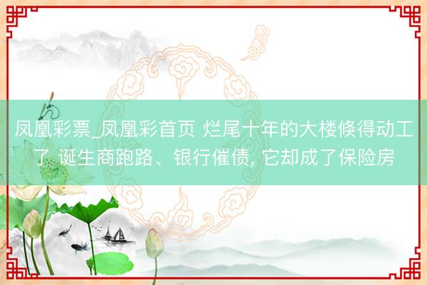 凤凰彩票_凤凰彩首页 烂尾十年的大楼倏得动工了 诞生商跑路、银行催债， 它却成了保险房