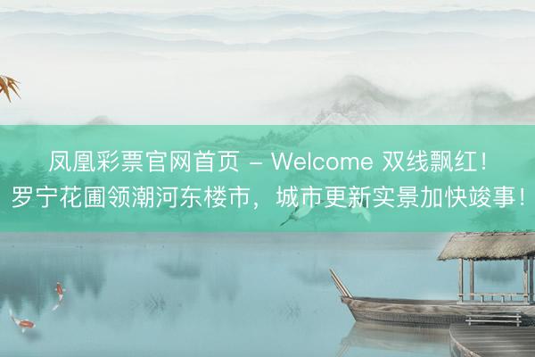 凤凰彩票官网首页 - Welcome 双线飘红！罗宁花圃领潮河东楼市，城市更新实景加快竣事！