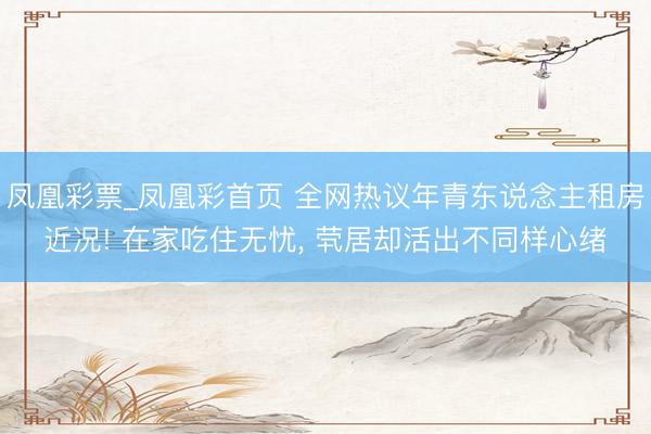 凤凰彩票_凤凰彩首页 全网热议年青东说念主租房近况! 在家吃住无忧， 茕居却活出不同样心绪