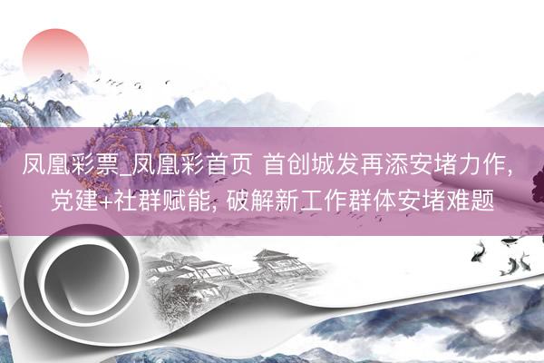 凤凰彩票_凤凰彩首页 首创城发再添安堵力作， 党建+社群赋能， 破解新工作群体安堵难题