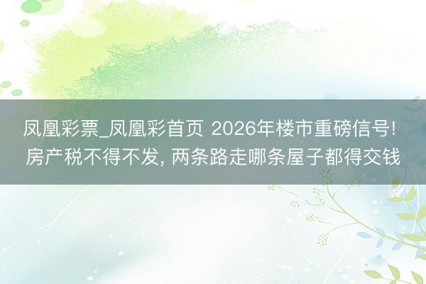 凤凰彩票_凤凰彩首页 2026年楼市重磅信号! 房产税不得不发， 两条路走哪条屋子都得交钱