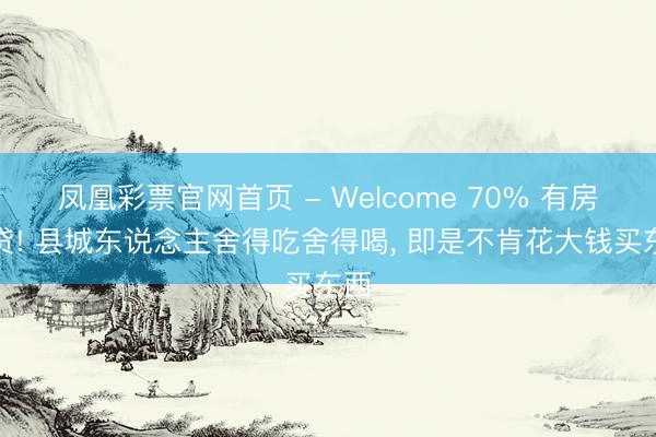 凤凰彩票官网首页 - Welcome 70% 有房无贷! 县城东说念主舍得吃舍得喝， 即是不肯花大钱买东西