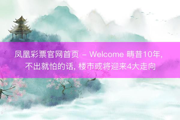 凤凰彩票官网首页 - Welcome 畴昔10年, 不出就怕的话, 楼市或将迎来4大走向